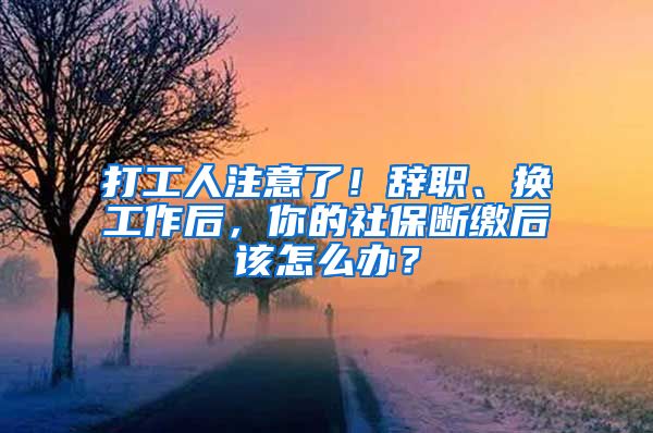 打工人注意了！辞职、换工作后，你的社保断缴后该怎么办？