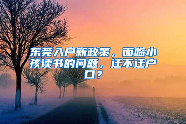 东莞入户新政策，面临小孩读书的问题，迁不迁户口？