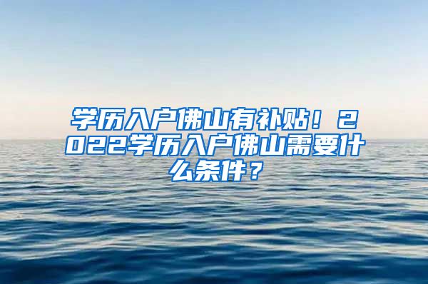 学历入户佛山有补贴！2022学历入户佛山需要什么条件？