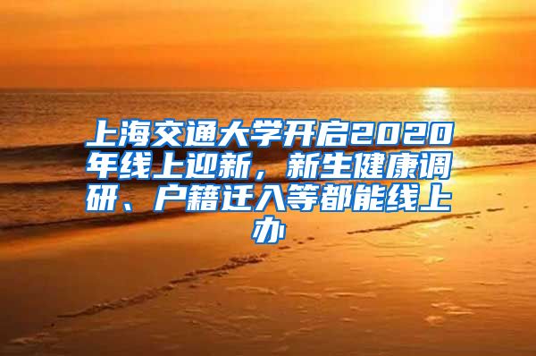 上海交通大学开启2020年线上迎新，新生健康调研、户籍迁入等都能线上办