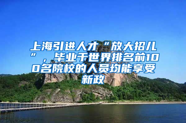 上海引进人才“放大招儿”，毕业于世界排名前100名院校的人员均能享受新政