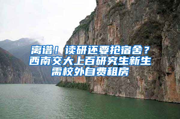 离谱！读研还要抢宿舍？西南交大上百研究生新生需校外自费租房