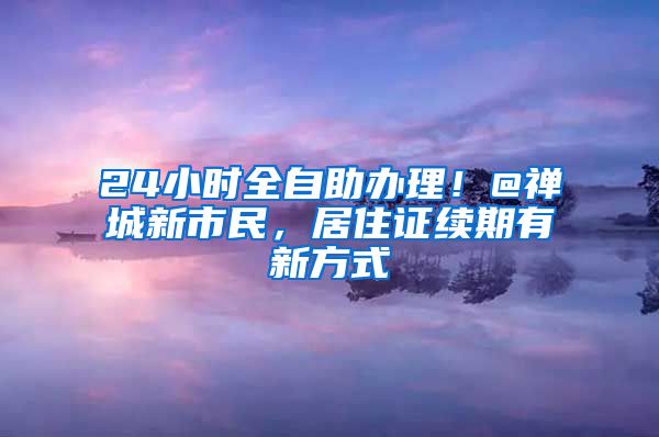 24小时全自助办理！@禅城新市民，居住证续期有新方式