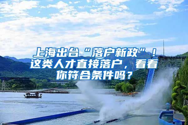 上海出台“落户新政”！这类人才直接落户，看看你符合条件吗？