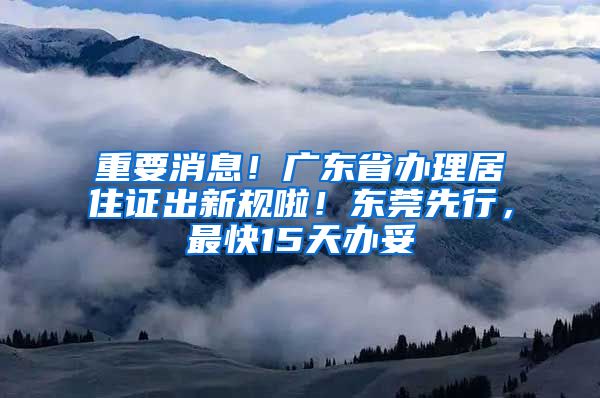 重要消息！广东省办理居住证出新规啦！东莞先行，最快15天办妥