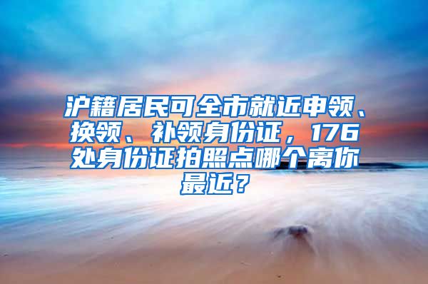 沪籍居民可全市就近申领、换领、补领身份证，176处身份证拍照点哪个离你最近？