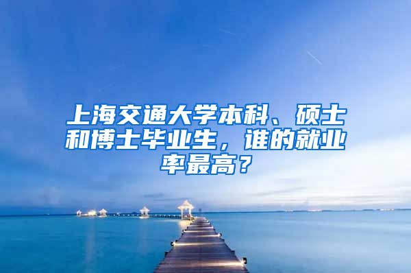 上海交通大学本科、硕士和博士毕业生，谁的就业率最高？