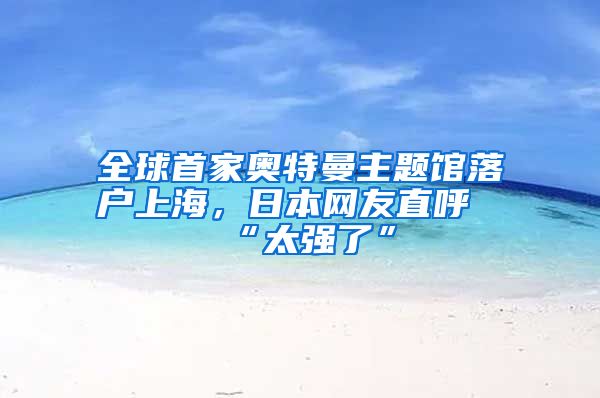 全球首家奥特曼主题馆落户上海，日本网友直呼“太强了”