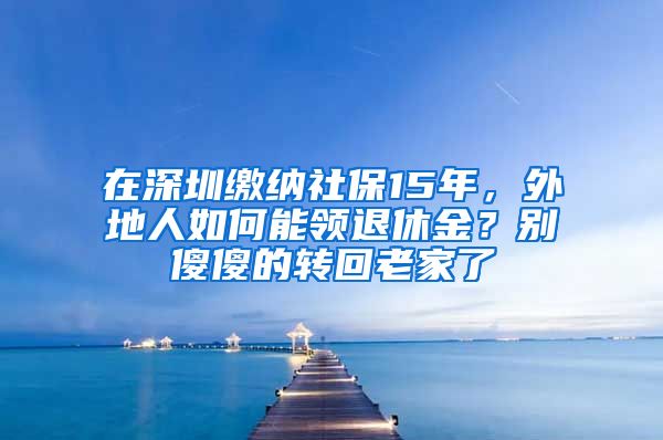 在深圳缴纳社保15年，外地人如何能领退休金？别傻傻的转回老家了