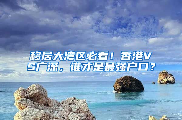 移居大湾区必看！香港VS广深，谁才是最强户口？