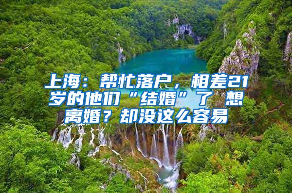 上海：帮忙落户，相差21岁的他们“结婚”了 想离婚？却没这么容易