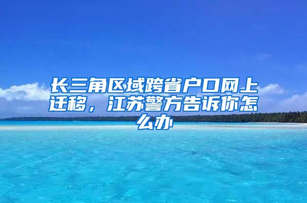 长三角区域跨省户口网上迁移，江苏警方告诉你怎么办