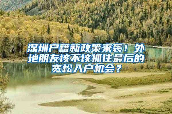 深圳户籍新政策来袭！外地朋友该不该抓住最后的宽松入户机会？