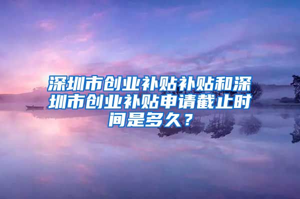 深圳市创业补贴补贴和深圳市创业补贴申请截止时间是多久？