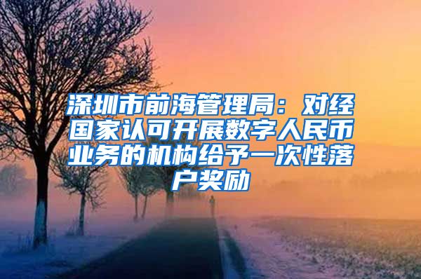 深圳市前海管理局：对经国家认可开展数字人民币业务的机构给予一次性落户奖励