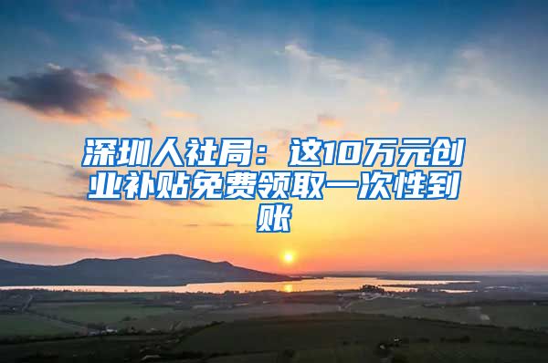 深圳人社局：这10万元创业补贴免费领取一次性到账