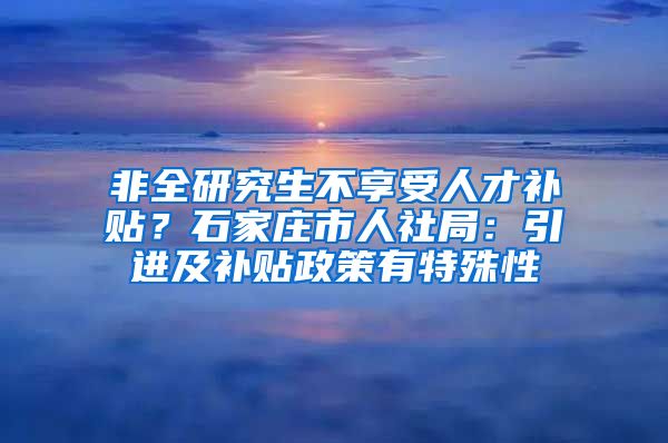 非全研究生不享受人才补贴？石家庄市人社局：引进及补贴政策有特殊性