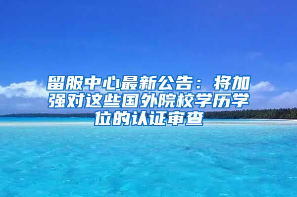 留服中心最新公告：将加强对这些国外院校学历学位的认证审查