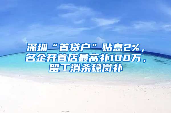 深圳“首贷户”贴息2%，名企开首店最高补100万，留工消杀稳岗补