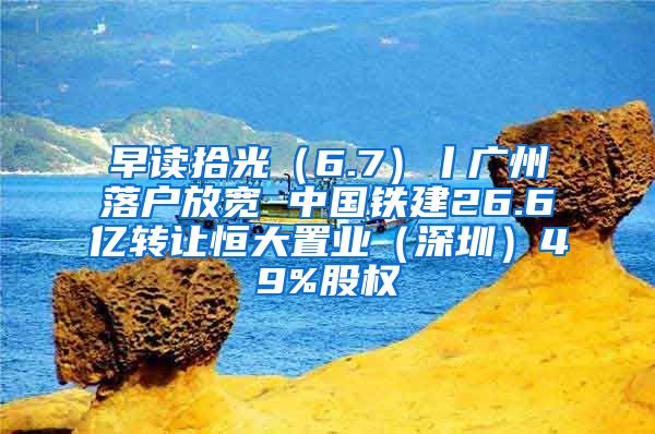 早读拾光（6.7）丨广州落户放宽 中国铁建26.6亿转让恒大置业（深圳）49%股权