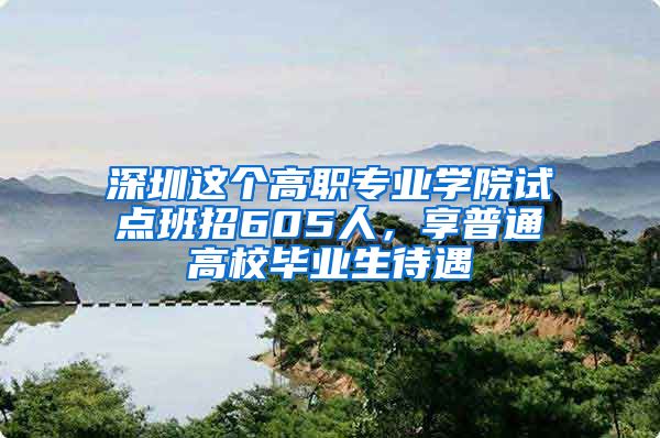 深圳这个高职专业学院试点班招605人，享普通高校毕业生待遇