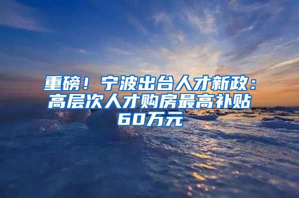 重磅！宁波出台人才新政：高层次人才购房最高补贴60万元