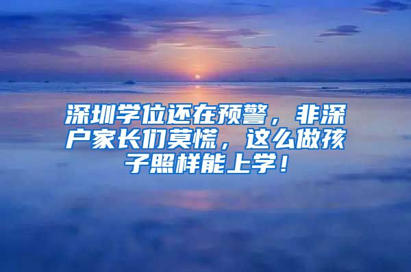 深圳学位还在预警，非深户家长们莫慌，这么做孩子照样能上学！