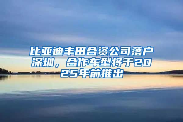 比亚迪丰田合资公司落户深圳，合作车型将于2025年前推出