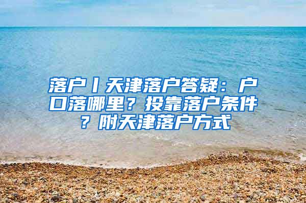 落户丨天津落户答疑：户口落哪里？投靠落户条件？附天津落户方式