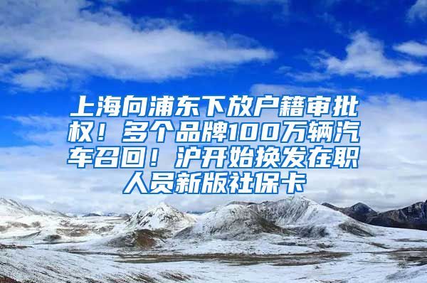 上海向浦东下放户籍审批权！多个品牌100万辆汽车召回！沪开始换发在职人员新版社保卡