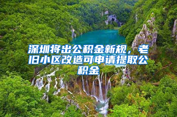 深圳将出公积金新规，老旧小区改造可申请提取公积金