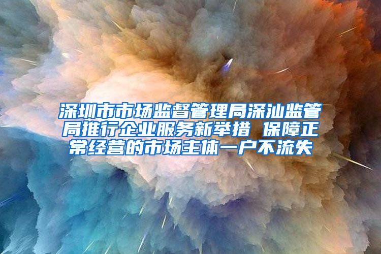 深圳市市场监督管理局深汕监管局推行企业服务新举措 保障正常经营的市场主体一户不流失