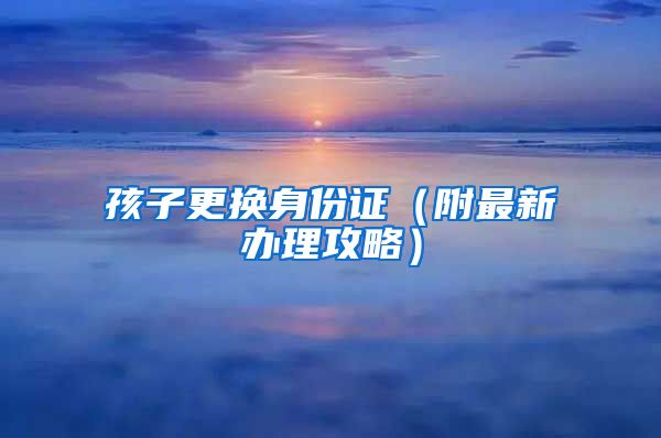 孩子更换身份证（附最新办理攻略）