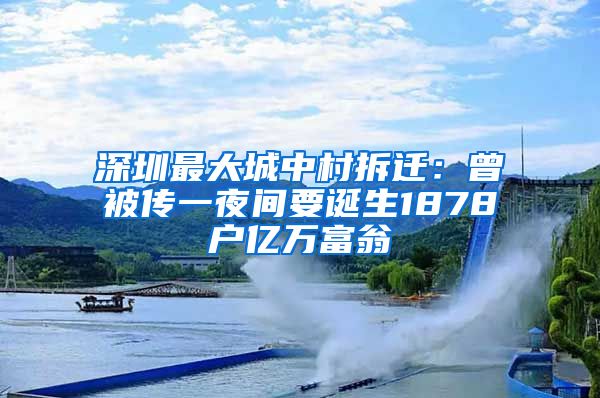 深圳最大城中村拆迁：曾被传一夜间要诞生1878户亿万富翁