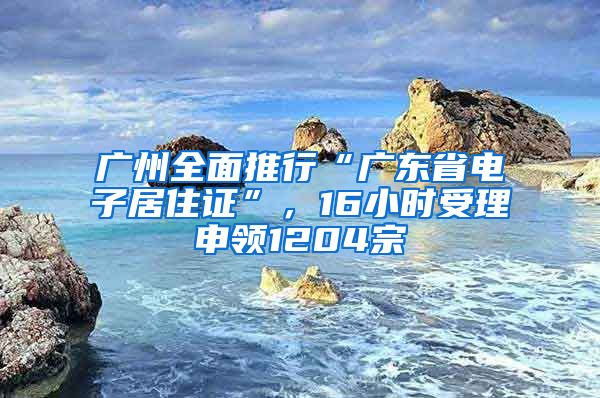 广州全面推行“广东省电子居住证”，16小时受理申领1204宗