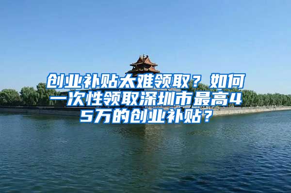 创业补贴太难领取？如何一次性领取深圳市最高45万的创业补贴？