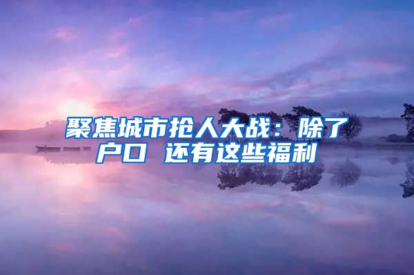 聚焦城市抢人大战：除了户口 还有这些福利