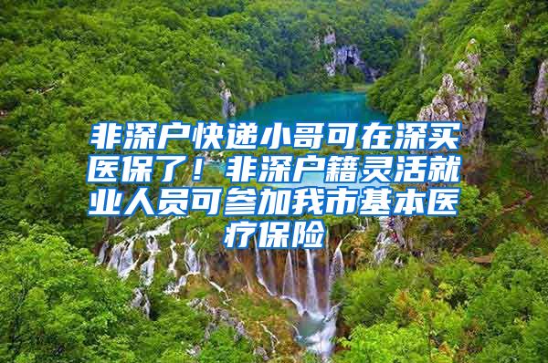 非深户快递小哥可在深买医保了！非深户籍灵活就业人员可参加我市基本医疗保险