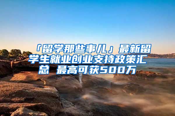 「留学那些事儿」最新留学生就业创业支持政策汇总 最高可获500万