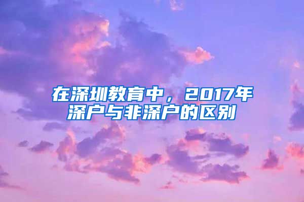 在深圳教育中，2017年深户与非深户的区别