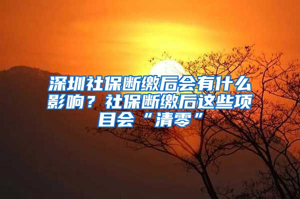 深圳社保断缴后会有什么影响？社保断缴后这些项目会“清零”