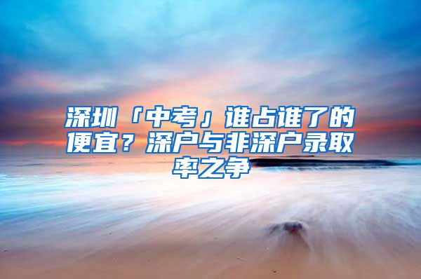 深圳「中考」谁占谁了的便宜？深户与非深户录取率之争