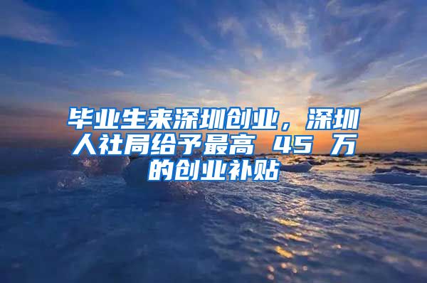 毕业生来深圳创业，深圳人社局给予最高 45 万的创业补贴