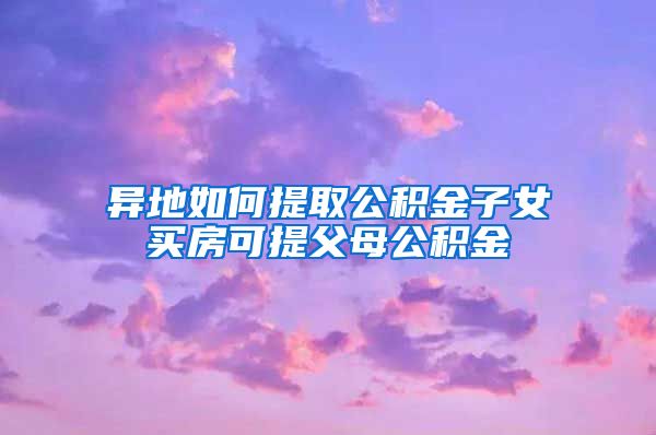 异地如何提取公积金子女买房可提父母公积金