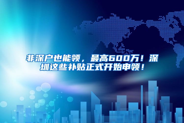 非深户也能领，最高600万！深圳这些补贴正式开始申领！