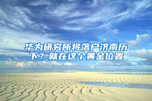 华为研究所将落户济南历下？就在这个黄金位置