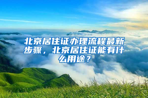 北京居住证办理流程最新步骤，北京居住证能有什么用途？