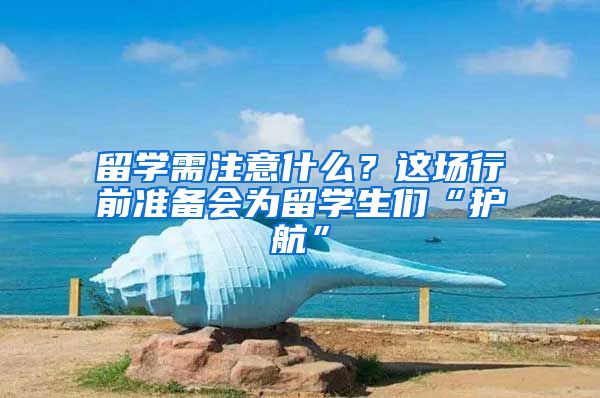 留学需注意什么？这场行前准备会为留学生们“护航”