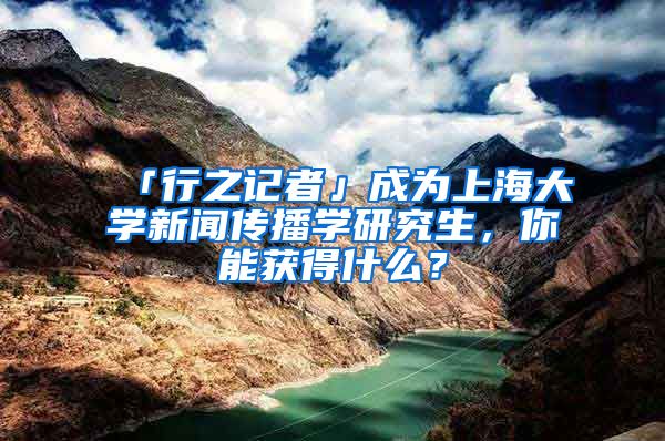 「行之记者」成为上海大学新闻传播学研究生，你能获得什么？