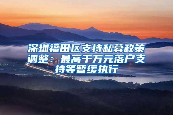 深圳福田区支持私募政策调整：最高千万元落户支持等暂缓执行